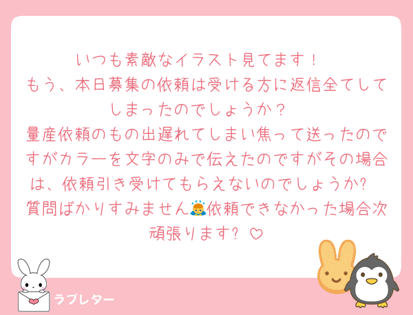 いつも素敵なイラスト見てます！
もう、本日募集の依頼は受ける方に返信全てしてしまったのでしょうか？
量産依頼のもの出遅れてしまい焦って送ったのですがカラーを文字のみで伝えたのですがその場合は、依頼引き受けてもらえないのでしょうか?
質問ばかりすみません🙇依頼できなかった場合次頑張ります❗️