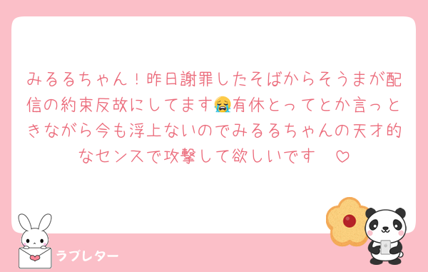 みるるちゃん！昨日謝罪したそばからそうまが配信の約束反故にしてます😭有休とってとか言っときながら今も浮上ないのでみるるちゃんの天才的なセンスで攻撃して欲しいです🥺