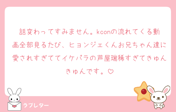話変わってすみません。kconの流れてくる動画全部見るたび、ヒョンジェくんお兄ちゃん達に愛されすぎててイケパラの芦屋瑞稀すぎてきゅんきゅんです。