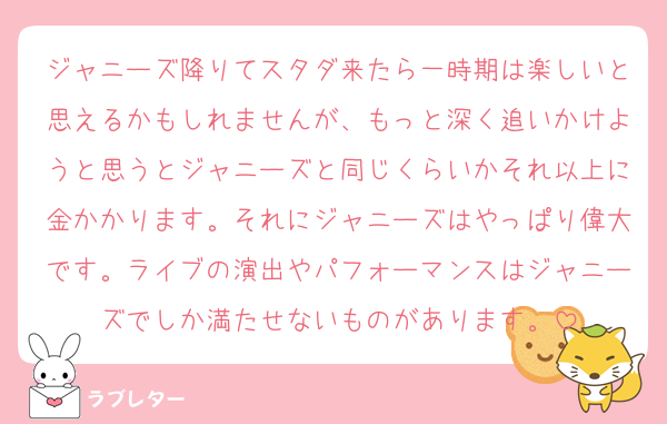 ジャニーズ降りてスタダ来たら一時期は楽しいと思えるかもしれませんが、もっと深く追いかけようと思うとジャニーズと同じくらいかそれ以上に金かかります。それにジャニーズはやっぱり偉大です。ライブの演出やパフォーマンスはジャニーズでしか満たせないものがあります。