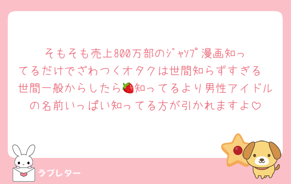 そもそも売上800万部のｼﾞｬｿﾌﾟ漫画知ってるだけでざわつくオタクは世間知らずすぎる
世間一般からしたら🍓知ってるより男性アイドルの名前いっぱい知ってる方が引かれますよ