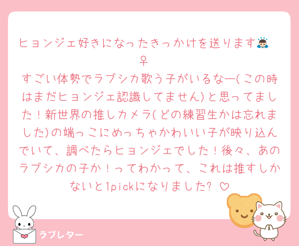 ヒョンジェ好きになったきっかけを送ります🙇🏻‍♀️
すごい体勢でラブシカ歌う子がいるなー(この時はまだヒョンジェ認識してません)と思ってました！新世界の推しカメラ(どの練習生かは忘れました)の端っこにめっちゃかわいい子が映り込んでいて、調べたらヒョンジェでした！後々、あのラブシカの子か！ってわかって、これは推すしかないと1pickになりました✨