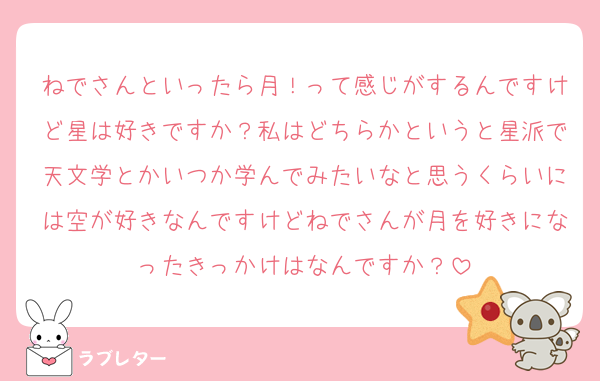 ねでさんといったら月！って感じがするんですけど星は好きですか？私はどちらかというと星派で天文学とかいつか学んでみたいなと思うくらいには空が好きなんですけどねでさんが月を好きになったきっかけはなんですか？