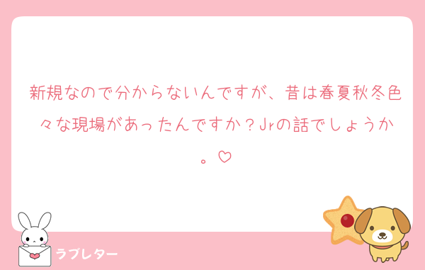 新規なので分からないんですが、昔は春夏秋冬色々な現場があったんですか？Jrの話でしょうか。