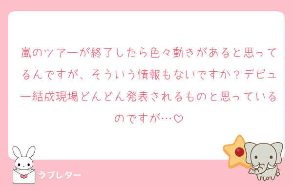 嵐のツアーが終了したら色々動きがあると思ってるんですが、そういう情報もないですか？デビュー結成現場どんどん発表されるものと思っているのですが…