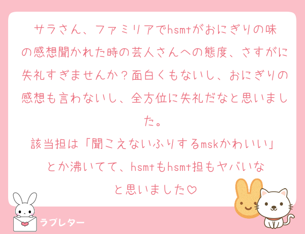 サラさん、ファミリアでhsmtがおにぎりの味の感想聞かれた時の芸人さんへの態度、さすがに失礼すぎませんか？面白くもないし、おにぎりの感想も言わないし、全方位に失礼だなと思いました。
該当担は「聞こえないふりするmskかわいい」とか沸いてて、hsmtもhsmt担もヤバいなと思いました