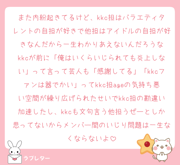 また内紛起きてるけど、kkc担はバラエティタレントの自担が好きで他担はアイドルの自担が好きなんだから一生わかりあえないんだろうな
kkcが前に「俺はいくらいじられても炎上しない」って言って芸人も「感謝してる」「kkcファンは器でかい」ってkkc担ageの気持ち悪い空間が繰り広げられたせいでkkc担の勘違い加速したし、kkcも文句言う他担うぜーとしか思ってないからメンバー間のいじり問題は一生なくならないよ