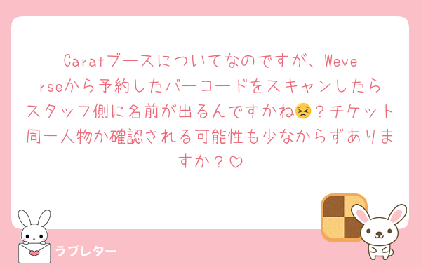 Caratブースについてなのですが、Weverseから予約したバーコードをスキャンしたらスタッフ側に名前が出るんですかね😣？チケット同一人物か確認される可能性も少なからずありますか？