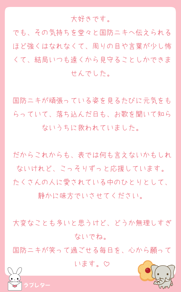 大好きです。
でも、その気持ちを堂々と国防ニキへ伝えられるほど強くはなれなくて、周りの目や言葉が少し怖くて、結局いつも遠くから見守ることしかできませんでした。

国防ニキが頑張っている姿を見るたびに元気をもらっていて、落ち込んだ日も、お歌を聞いて知らないうちに救われていました。

だからこれからも、表では何も言えないかもしれないけれど、こっそりずっと応援しています。
たくさんの人に愛されている中のひとりとして、静かに味方でいさせてください。

大変なことも多いと思うけど、どうか無理しすぎないでね。
国防ニキが笑って過ごせる毎日を、心から願っています。