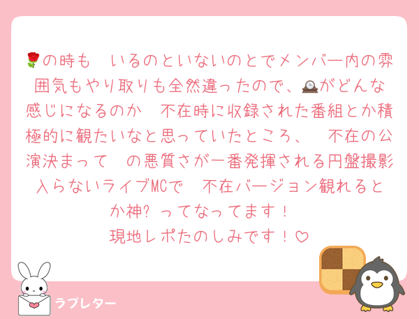 🌹の時も🟣いるのといないのとでメンバー内の雰囲気もやり取りも全然違ったので、🕰️がどんな感じになるのか🟣不在時に収録された番組とか積極的に観たいなと思っていたところ、🟣不在の公演決まって🟣の悪質さが一番発揮される円盤撮影入らないライブMCで🟣不在バージョン観れるとか神✨ってなってます！
現地レポたのしみです！