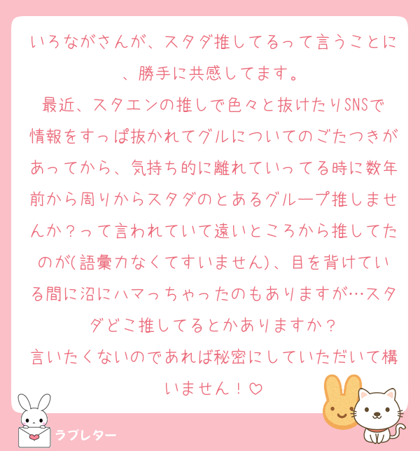 いろながさんが、スタダ推してるって言うことに、勝手に共感してます。
最近、スタエンの推しで色々と抜けたりSNSで情報をすっぱ抜かれてグルについてのごたつきがあってから、気持ち的に離れていってる時に数年前から周りからスタダのとあるグループ推しませんか？って言われていて遠いところから推してたのが(語彙力なくてすいません)、目を背けている間に沼にハマっちゃったのもありますが…スタダどこ推してるとかありますか？
言いたくないのであれば秘密にしていただいて構いません！