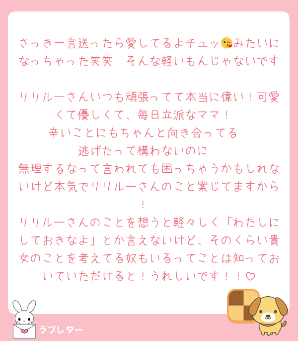 さっき一言送ったら愛してるよチュッ😘みたいになっちゃった笑笑　そんな軽いもんじゃないです
リリルーさんいつも頑張ってて本当に偉い！可愛くて優しくて、毎日立派なママ！
辛いことにもちゃんと向き合ってる
逃げたって構わないのに
無理するなって言われても困っちゃうかもしれないけど本気でリリルーさんのこと案じてますから！
リリルーさんのことを想うと軽々しく「わたしにしておきなよ」とか言えないけど、そのくらい貴女のことを考えてる奴もいるってことは知っておいていただけると！うれしいです！！