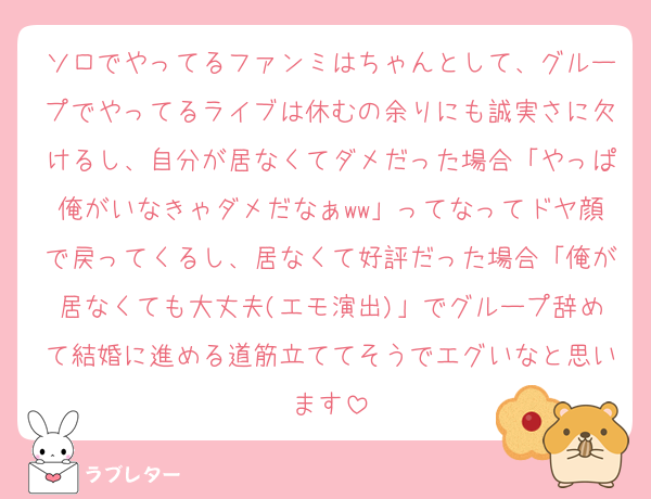ソロでやってるファンミはちゃんとして、グループでやってるライブは休むの余りにも誠実さに欠けるし、自分が居なくてダメだった場合「やっぱ俺がいなきゃダメだなぁww」ってなってドヤ顔で戻ってくるし、居なくて好評だった場合「俺が居なくても大丈夫(エモ演出)」でグループ辞めて結婚に進める道筋立ててそうでエグいなと思います