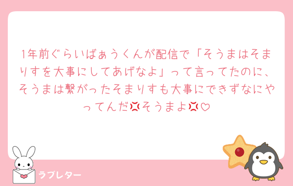 1年前ぐらいばぁうくんが配信で「そうまはそまりすを大事にしてあげなよ」って言ってたのに、そうまは繋がったそまりすも大事にできずなにやってんだ💢そうまよ💢