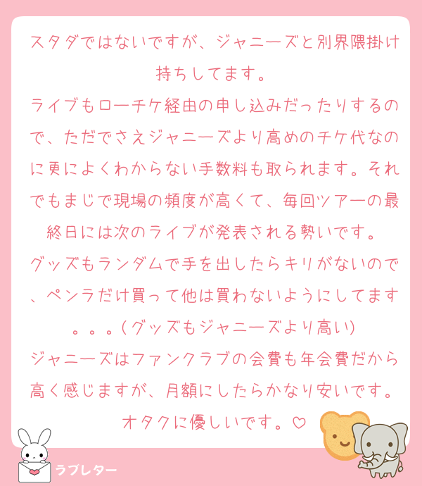 スタダではないですが、ジャニーズと別界隈掛け持ちしてます。
ライブもローチケ経由の申し込みだったりするので、ただでさえジャニーズより高めのチケ代なのに更によくわからない手数料も取られます。それでもまじで現場の頻度が高くて、毎回ツアーの最終日には次のライブが発表される勢いです。
グッズもランダムで手を出したらキリがないので、ペンラだけ買って他は買わないようにしてます。。。(グッズもジャニーズより高い)
ジャニーズはファンクラブの会費も年会費だから高く感じますが、月額にしたらかなり安いです。オタクに優しいです。