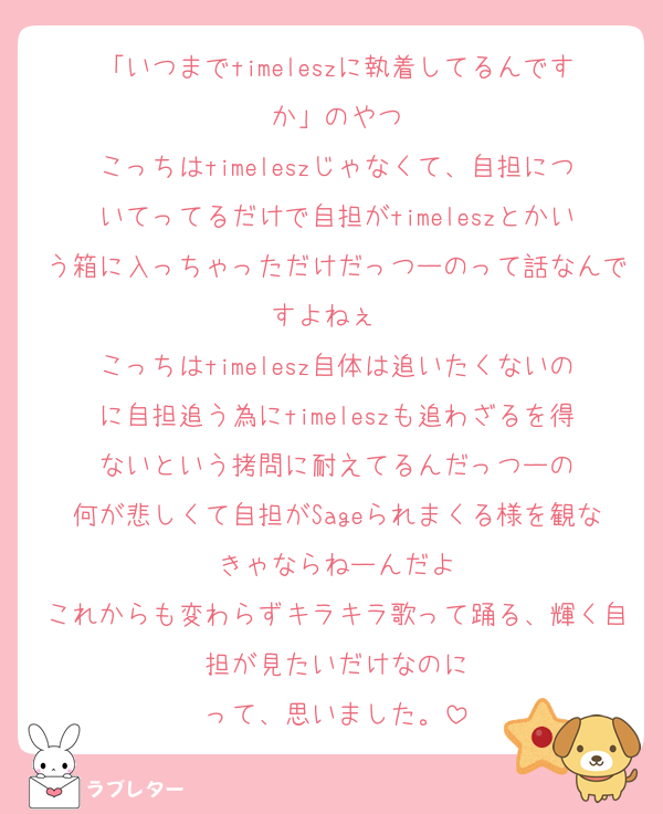 「いつまでtimeleszに執着してるんですか」のやつ
こっちはtimeleszじゃなくて、自担についてってるだけで自担がtimeleszとかいう箱に入っちゃっただけだっつーのって話なんですよねぇ〜
こっちはtimelesz自体は追いたくないのに自担追う為にtimeleszも追わざるを得ないという拷問に耐えてるんだっつーの
何が悲しくて自担がSageられまくる様を観なきゃならねーんだよ
これからも変わらずキラキラ歌って踊る、輝く自担が見たいだけなのに
って、思いました。