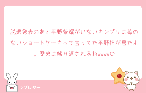 脱退発表のあと平野紫耀がいないキンプリは苺のないショートケーキって言ってた平野担が居たよ。歴史は繰り返されるねwwww