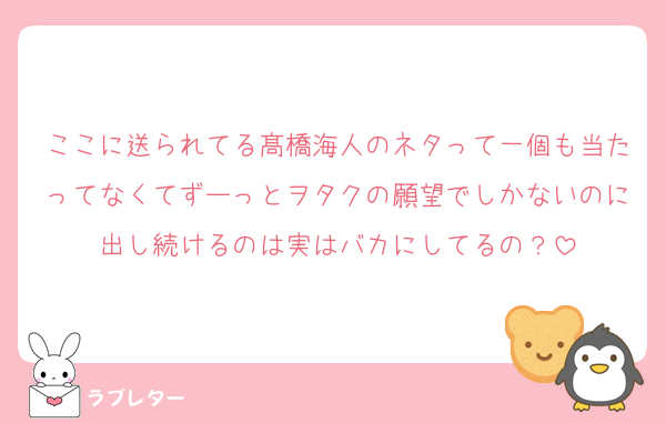 ここに送られてる髙橋海人のネタって一個も当たってなくてずーっとヲタクの願望でしかないのに出し続けるのは実はバカにしてるの？
