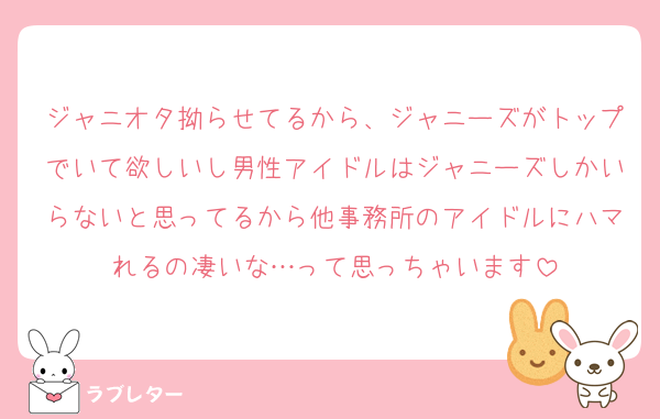 ジャニオタ拗らせてるから、ジャニーズがトップでいて欲しいし男性アイドルはジャニーズしかいらないと思ってるから他事務所のアイドルにハマれるの凄いな…って思っちゃいます