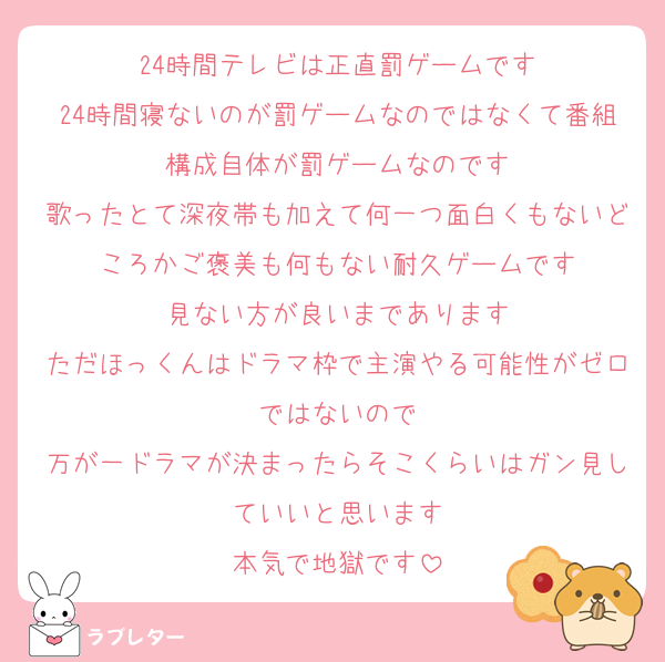 24時間テレビは正直罰ゲームです
24時間寝ないのが罰ゲームなのではなくて番組構成自体が罰ゲームなのです
歌ったとて深夜帯も加えて何一つ面白くもないどころかご褒美も何もない耐久ゲームです
見ない方が良いまであります
ただほっくんはドラマ枠で主演やる可能性がゼロではないので
万が一ドラマが決まったらそこくらいはガン見していいと思います
本気で地獄です