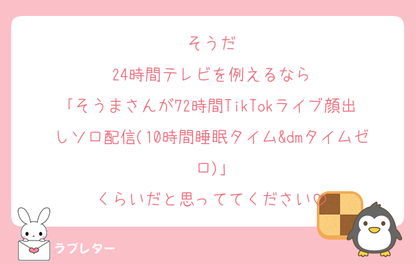 そうだ
24時間テレビを例えるなら
｢そうまさんが72時間TikTokライブ顔出しソロ配信(10時間睡眠タイム&dmタイムゼロ)｣
くらいだと思っててください