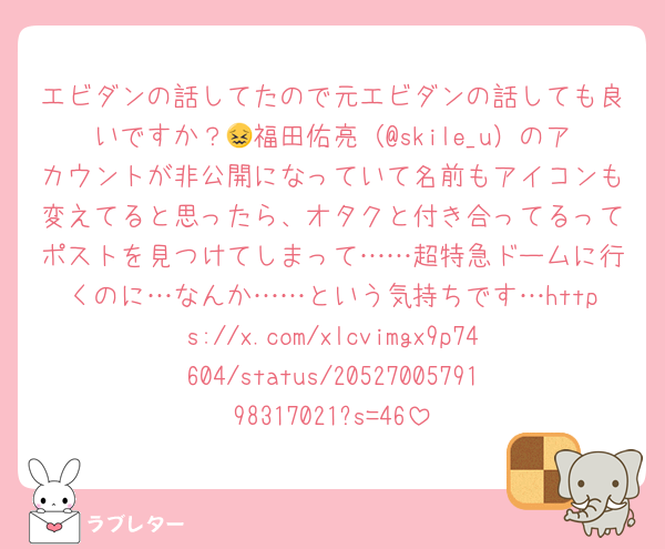 エビダンの話してたので元エビダンの話しても良いですか？😖福田佑亮（@skile_u）のアカウントが非公開になっていて名前もアイコンも変えてると思ったら、オタクと付き合ってるってポストを見つけてしまって……超特急ドームに行くのに…なんか……という気持ちです…https://x.com/xlcvimgx9p74604/status/2052700579198317021?s=46