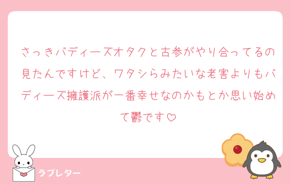 さっきバディーズオタクと古参がやり合ってるの見たんですけど、ワタシらみたいな老害よりもバディーズ擁護派が一番幸せなのかもとか思い始めて鬱です