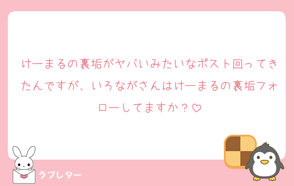 けーまるの裏垢がヤバいみたいなポスト回ってきたんですが、いろながさんはけーまるの裏垢フォローしてますか？
