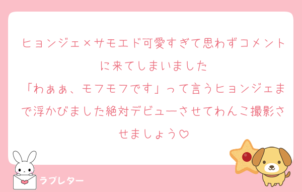 ヒョンジェ×サモエド可愛すぎて思わずコメントに来てしまいました
「わぁぁ、モフモフです」って言うヒョンジェまで浮かびました絶対デビューさせてわんこ撮影させましょう