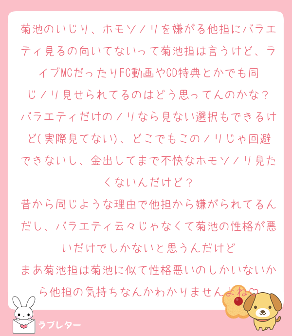 菊池のいじり、ホモソノリを嫌がる他担にバラエティ見るの向いてないって菊池担は言うけど、ライブMCだったりFC動画やCD特典とかでも同じノリ見せられてるのはどう思ってんのかな？
バラエティだけのノリなら見ない選択もできるけど(実際見てない)、どこでもこのノリじゃ回避できないし、金出してまで不快なホモソノリ見たくないんだけど？
昔から同じような理由で他担から嫌がられてるんだし、バラエティ云々じゃなくて菊池の性格が悪いだけでしかないと思うんだけど
まあ菊池担は菊池に似て性格悪いのしかいないから他担の気持ちなんかわかりませんよね