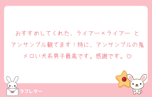 おすすめしてくれた、ライアー×ライアー と
アンサンブル観てます！特に、アンサンブルの鬼メロい犬系男子最高です。感謝です。