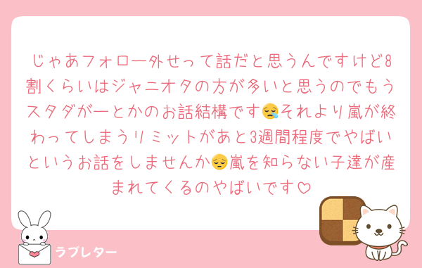 じゃあフォロー外せって話だと思うんですけど8割くらいはジャニオタの方が多いと思うのでもうスタダがーとかのお話結構です😪それより嵐が終わってしまうリミットがあと3週間程度でやばいというお話をしませんか😔嵐を知らない子達が産まれてくるのやばいです