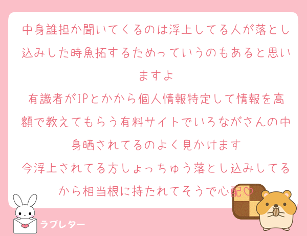 中身誰担か聞いてくるのは浮上してる人が落とし込みした時魚拓するためっていうのもあると思いますよ
有識者がIPとかから個人情報特定して情報を高額で教えてもらう有料サイトでいろながさんの中身晒されてるのよく見かけます
今浮上されてる方しょっちゅう落とし込みしてるから相当根に持たれてそうで心配