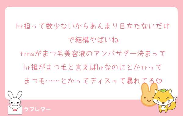 hr担って数少ないからあんまり目立たないだけで結構やばいね
trnsがまつ毛美容液のアンバサダー決まってhr担がまつ毛と言えばhrなのにとかtrってまつ毛……とかってディスって暴れてる