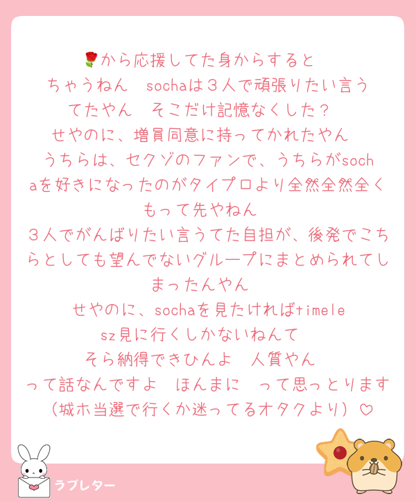 🌹から応援してた身からすると
ちゃうねん　sochaは３人で頑張りたい言うてたやん　そこだけ記憶なくした？
せやのに、増員同意に持ってかれたやん
うちらは、セクゾのファンで、うちらがsochaを好きになったのがタイプロより全然全然全くもって先やねん
３人でがんばりたい言うてた自担が、後発でこちらとしても望んでないグループにまとめられてしまったんやん
せやのに、sochaを見たければtimelesz見に行くしかないねんて
そら納得できひんよ　人質やん
って話なんですよ　ほんまに　って思っとります（城ホ当選で行くか迷ってるオタクより）