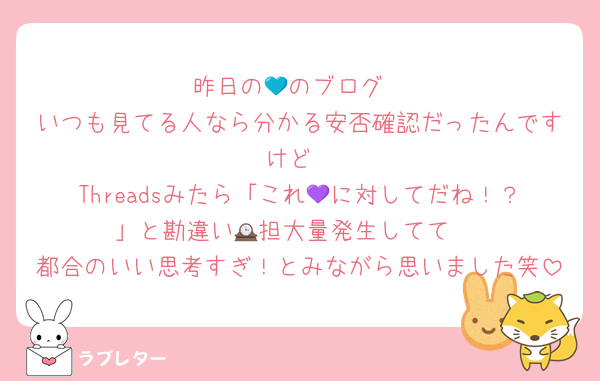 昨日の💙のブログ
いつも見てる人なら分かる安否確認だったんですけど
Threadsみたら「これ💜に対してだね！？」と勘違い🕰担大量発生してて 
都合のいい思考すぎ！とみながら思いました笑