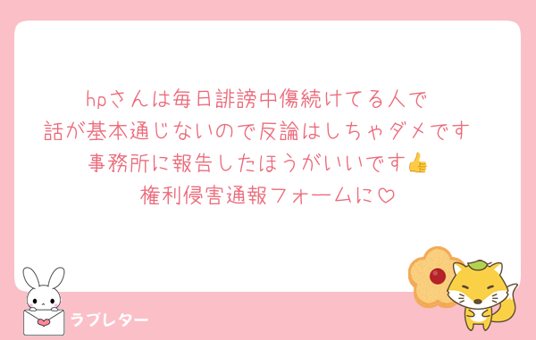 hpさんは毎日誹謗中傷続けてる人で
話が基本通じないので反論はしちゃダメです
事務所に報告したほうがいいです👍
権利侵害通報フォームに