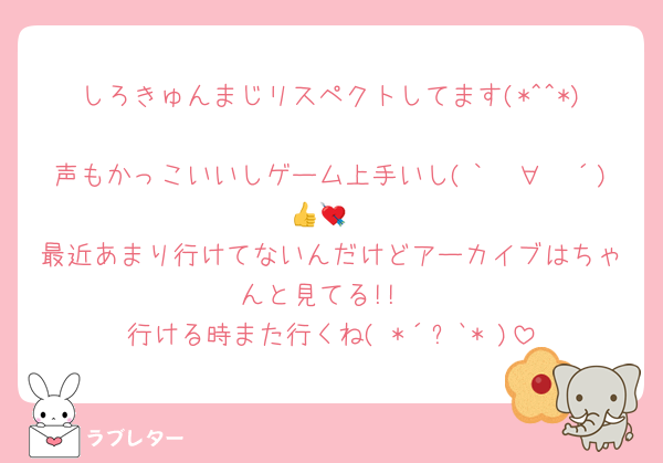 しろきゅんまじリスペクトしてます(*^^*)
声もかっこいいしゲーム上手いし(｀✧∀✧´)👍💘
最近あまり行けてないんだけどアーカイブはちゃんと見てる!!
行ける時また行くね( *´꒳`* )
