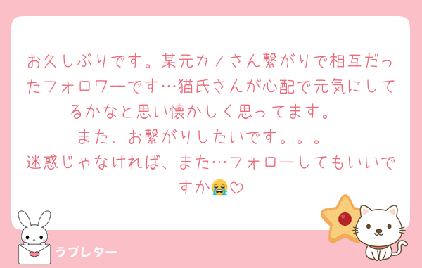 お久しぶりです。某元カノさん繋がりで相互だったフォロワーです…猫氏さんが心配で元気にしてるかなと思い懐かしく思ってます。
また、お繋がりしたいです。。。
迷惑じゃなければ、また…フォローしてもいいですか😭
