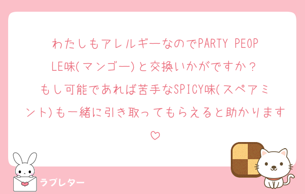わたしもアレルギーなのでPARTY PEOPLE味(マンゴー)と交換いかがですか？
もし可能であれば苦手なSPICY味(スペアミント)も一緒に引き取ってもらえると助かります