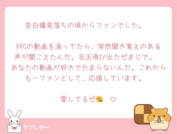 告白爆発落ちの頃からファンでした。

VRCの動画を漁ってたら、突然聞き覚えのある声が聞こえたんだ。目玉飛び出たぜまじで。
あなたの動画が好きでたまらないんだ。これからも一ファンとして、応援しています。

愛してるぜ😘✌