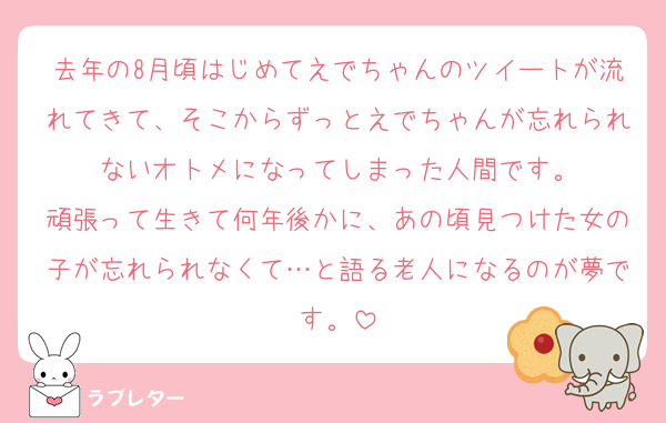 去年の8月頃はじめてえでちゃんのツイートが流れてきて、そこからずっとえでちゃんが忘れられないオトメになってしまった人間です。
頑張って生きて何年後かに、あの頃見つけた女の子が忘れられなくて…と語る老人になるのが夢です。