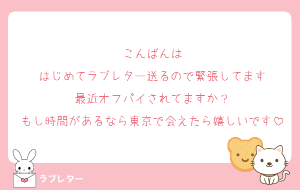 こんばんは
はじめてラブレター送るので緊張してます
最近オフパイされてますか？
もし時間があるなら東京で会えたら嬉しいです
