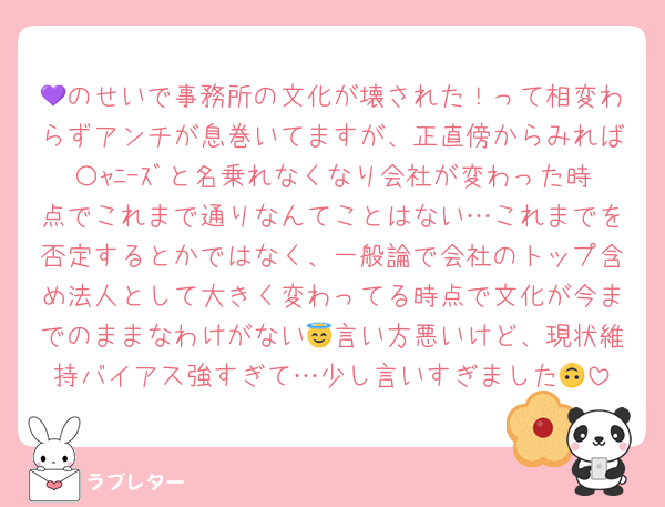 💜のせいで事務所の文化が壊された！って相変わらずアンチが息巻いてますが、正直傍からみれば〇ｬﾆｰｽﾞと名乗れなくなり会社が変わった時点でこれまで通りなんてことはない…これまでを否定するとかではなく、一般論で会社のトップ含め法人として大きく変わってる時点で文化が今までのままなわけがない😇言い方悪いけど、現状維持バイアス強すぎて…少し言いすぎました🙃