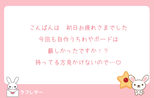 こんばんは❣️初日お疲れさまでした
今回も自作うちわやボードは
厳しかったですか！？
持ってる方見かけないので…