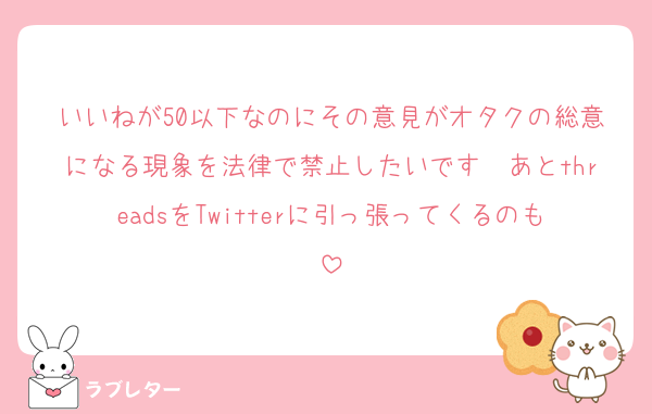 いいねが50以下なのにその意見がオタクの総意になる現象を法律で禁止したいです　あとthreadsをTwitterに引っ張ってくるのも