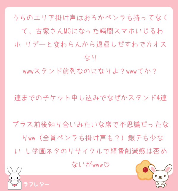 うちのエリア掛け声はおろかペンラも持ってなく て、古家さんMCになった瞬間スマホいじるわホ リデーと変わらんから退屈しだすわでカオスなり
wwwスタンド前列なのになりよ？wwwてか？
連までのチケット申し込みでなぜかスタンド4連
プラス前後知り合いみたいな席で不思議だったな りww（全員ペンラも掛け声も？）銀テも少ない し学園ネタのリサイクルで経費削減感は否めないがwww