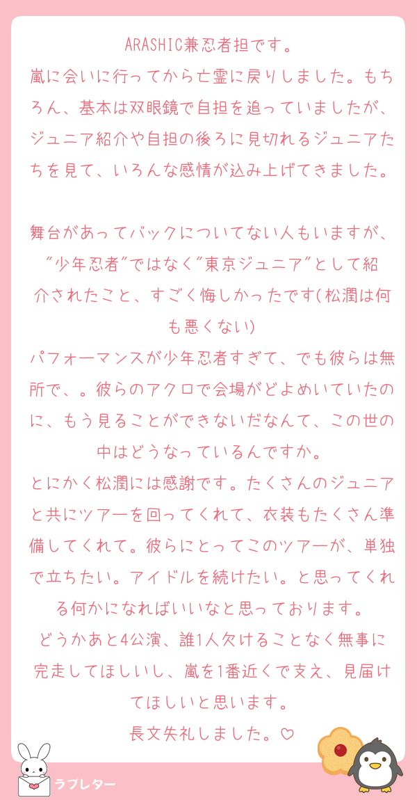 ARASHIC兼忍者担です。
嵐に会いに行ってから亡霊に戻りしました。もちろん、基本は双眼鏡で自担を追っていましたが、ジュニア紹介や自担の後ろに見切れるジュニアたちを見て、いろんな感情が込み上げてきました。
舞台があってバックについてない人もいますが、"少年忍者"ではなく"東京ジュニア"として紹介されたこと、すごく悔しかったです(松潤は何も悪くない)
パフォーマンスが少年忍者すぎて、でも彼らは無所で、。彼らのアクロで会場がどよめいていたのに、もう見ることができないだなんて、この世の中はどうなっているんですか。
とにかく松潤には感謝です。たくさんのジュニアと共にツアーを回ってくれて、衣装もたくさん準備してくれて。彼らにとってこのツアーが、単独で立ちたい。アイドルを続けたい。と思ってくれる何かになればいいなと思っております。
どうかあと4公演、誰1人欠けることなく無事に完走してほしいし、嵐を1番近くで支え、見届けてほしいと思います。
長文失礼しました。