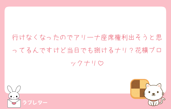 行けなくなったのでアリーナ座席権利出そうと思ってるんですけど当日でも捌けるナリ？花横ブロックナリ