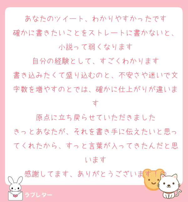 あなたのツイート、わかりやすかったです
確かに書きたいことをストレートに書かないと、小説って弱くなります
自分の経験として、すごくわかります
書き込みたくて盛り込むのと、不安さや迷いで文字数を増やすのとでは、確かに仕上がりが違います
原点に立ち戻らせていただきました
きっとあなたが、それを書き手に伝えたいと思ってくれたから、すっと言葉が入ってきたんだと思います
感謝してます、ありがとうございます！